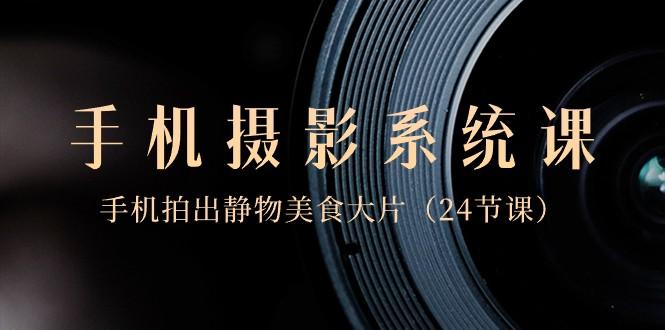 0基础手机摄影系统课，手机拍出静物美食大片（24节课）-氚客吧