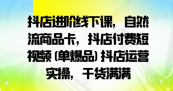 抖店进阶线下课，自然流商品卡，抖店付费短视频(单爆品)抖店运营实操，干货满满-氚客吧