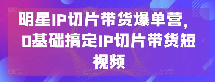 明星IP切片带货爆单营，0基础搞定IP切片带货短视频-氚客吧