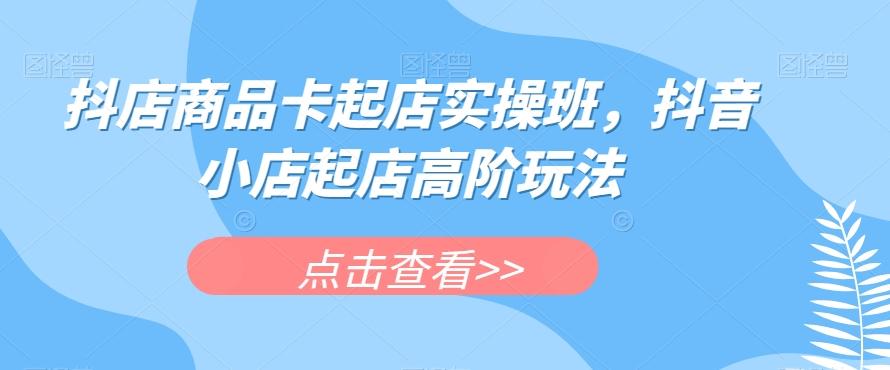 抖店商品卡起店实操班，抖音小店起店高阶玩法-氚客吧