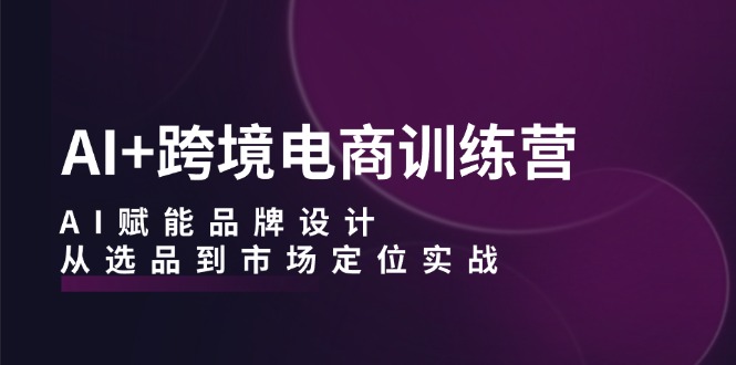 AI+跨境电商训练营：AI赋能品牌设计，从选品到市场定位实战-氚客吧
