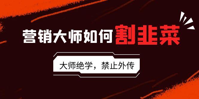 营销大师如何割韭菜：流量大师/讲故事大师/话术大师/卖货大师/成交大师/…-氚客吧