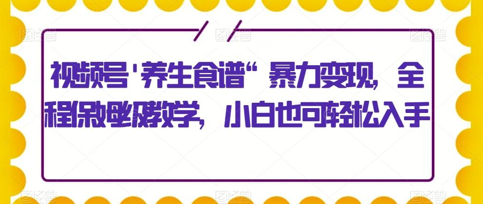 视频号’养生食谱“暴力变现，全程保姆级教学，小白也可轻松入手-氚客吧