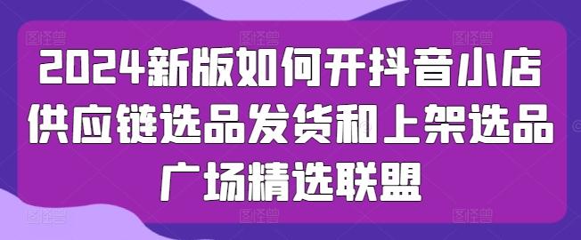 2024新版如何开抖音小店供应链选品发货和上架选品广场精选联盟-氚客吧