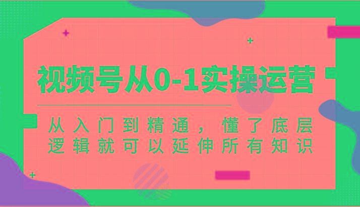 视频号从0-1实操运营，从入门到精通，懂了底层逻辑就可以延伸所有知识(更新2024.7)-氚客吧