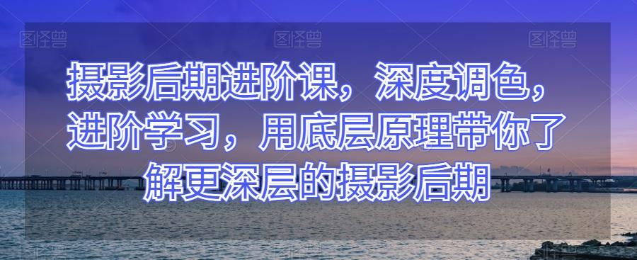 摄影后期进阶课，深度调色，进阶学习，用底层原理带你了解更深层的摄影后期-氚客吧