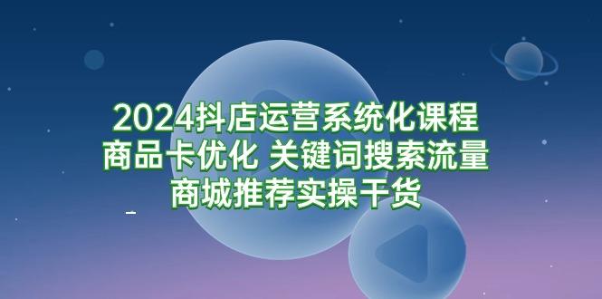 (9438期)2024抖店运营系统化课程：商品卡优化 关键词搜索流量商城推荐实操干货-氚客吧