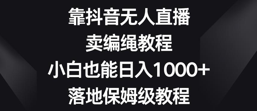 靠抖音无人直播，卖编绳教程，小白也能日入1000+，落地保姆级教程【揭秘】-氚客吧