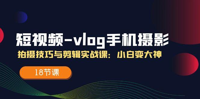 短视频-vlog手机摄影：拍摄技巧与剪辑实战课：小白变大神(18节课-氚客吧
