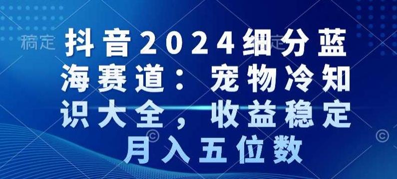 抖音2024细分蓝海赛道：宠物冷知识大全，收益稳定，月入五位数【揭秘】-氚客吧