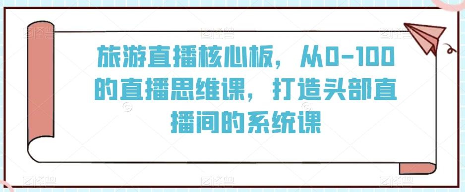 旅游直播核心板，从0-100的直播思维课，打造头部直播间的系统课-氚客吧
