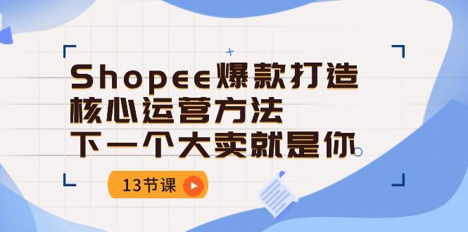 Shopee-爆款打造核心运营方法，下一个大卖就是你(13节课-氚客吧