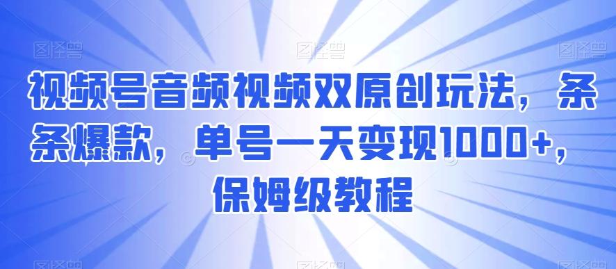 视频号音频视频双原创玩法，条条爆款，单号一天变现1000+，保姆级教程【揭秘】-氚客吧