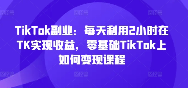 TikTok副业：每天利用2小时在TK实现收益，零基础TikTok上如何变现课程-氚客吧