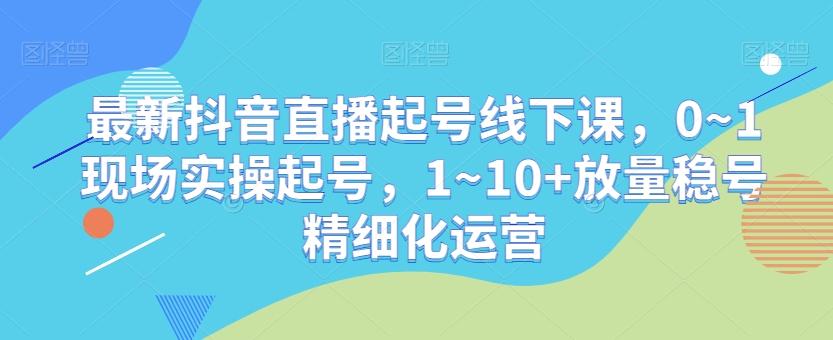 最新抖音直播起号线下课，0~1现场实操起号，1~10+放量稳号精细化运营-氚客吧
