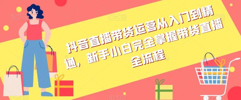 抖音直播带货运营从入门到精通，新手小白完全掌握带货直播全流程-氚客吧