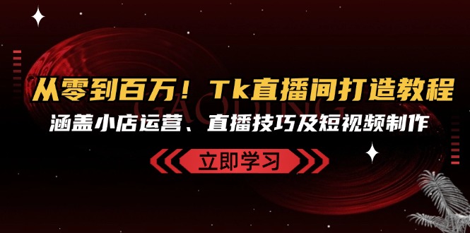 从零到百万！Tk直播间打造教程，涵盖小店运营、直播技巧及短视频制作-氚客吧