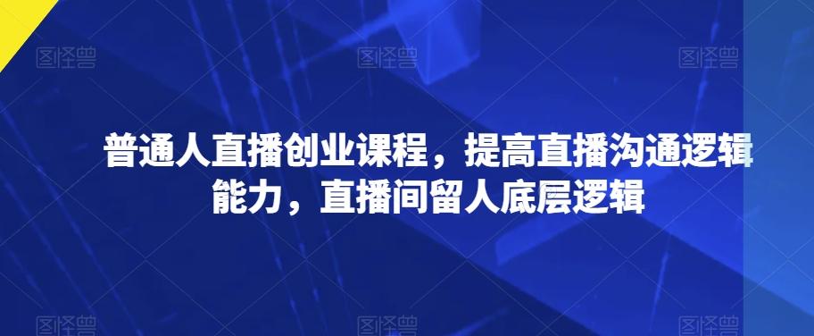 普通人直播创业课程，提高直播沟通逻辑能力，直播间留人底层逻辑-氚客吧