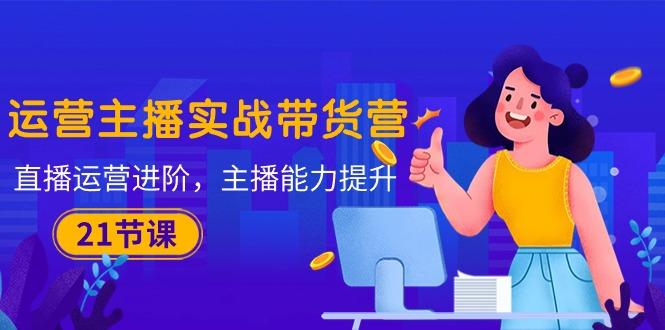 运营主播·实战带货营：直播运营 进阶，主播 能力提升(21节课-氚客吧
