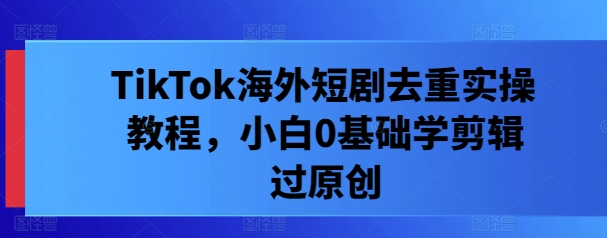 TikTok海外短剧去重实操教程，小白0基础学剪辑过原创-氚客吧