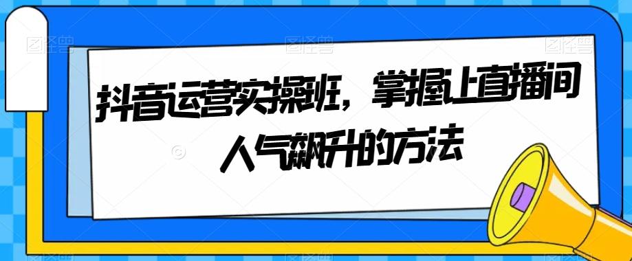 抖音运营实操班，掌握让直播间人气飙升的方法-氚客吧