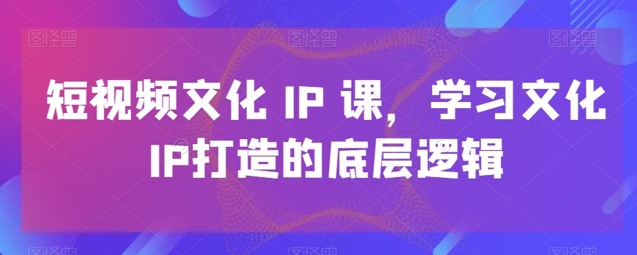 短视频文化IP课，学习文化IP打造的底层逻辑-氚客吧