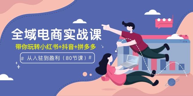 (9529期)全域电商实战课：从入驻到盈利，带你玩转小红书+抖音+拼多多(80节课)-氚客吧