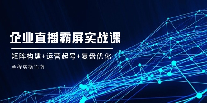 企业直播霸屏实战课：矩阵构建+运营起号+复盘优化，全程实操指南-氚客吧