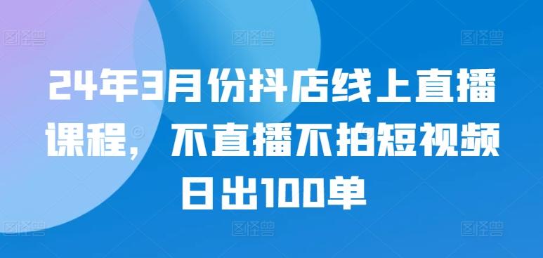 24年3月份抖店线上直播课程，不直播不拍短视频日出100单-氚客吧