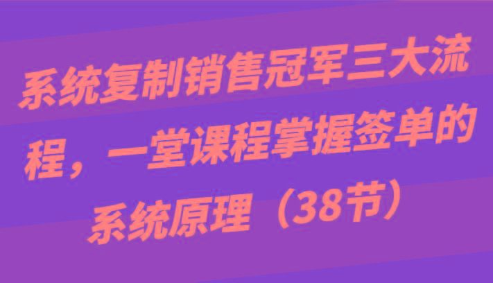 系统复制销售冠军三大流程，一堂课程掌握签单的系统原理(38节)-氚客吧