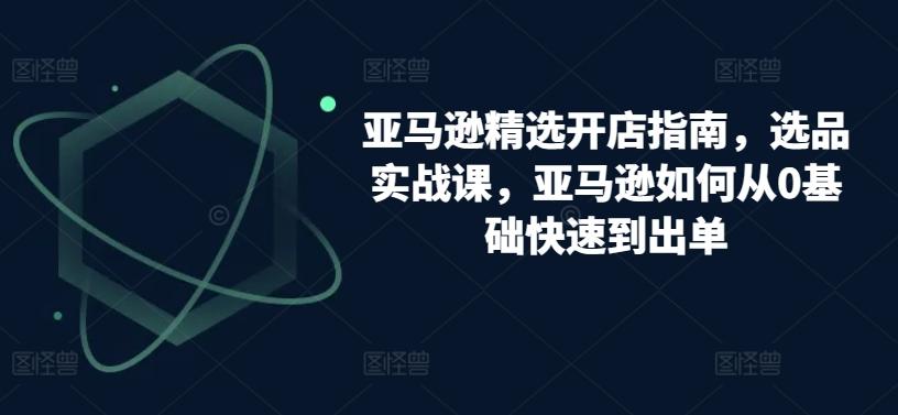 亚马逊精选开店指南，选品实战课，亚马逊如何从0基础快速到出单-氚客吧