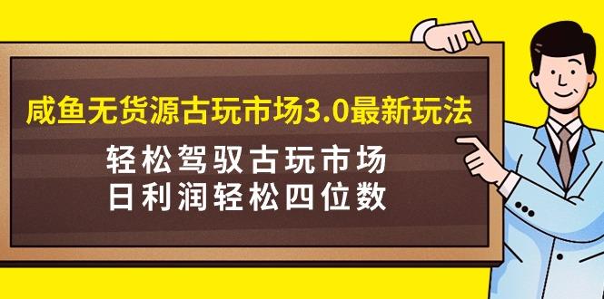 (9337期)咸鱼无货源古玩市场3.0最新玩法，轻松驾驭古玩市场，日利润轻松四位数！…-氚客吧