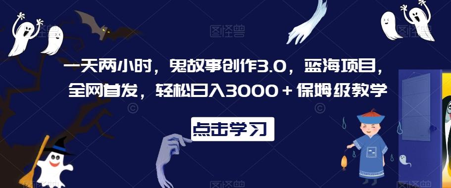 一天两小时，鬼故事创作3.0，蓝海项目，全网首发，轻松日入3000＋保姆级教学【揭秘】-氚客吧