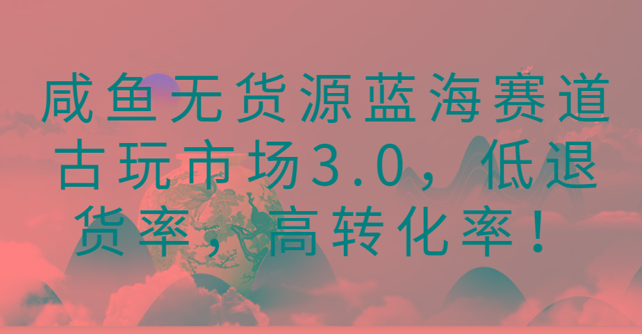 咸鱼无货源蓝海赛道古玩市场3.0，低退货率，高转化率！-氚客吧