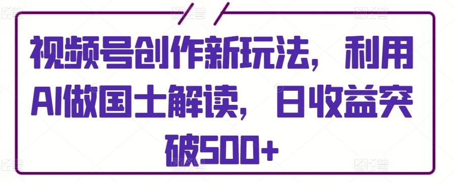 视频号创作新玩法，利用AI做国士解读，日收益突破500+【揭秘】-氚客吧