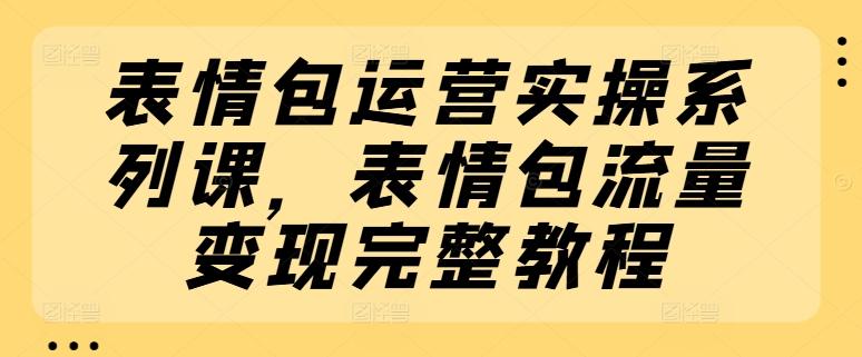 表情包运营实操系列课，表情包流量变现完整教程-氚客吧