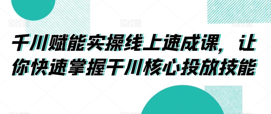千川赋能实操线上速成课，让你快速掌握干川核心投放技能-氚客吧