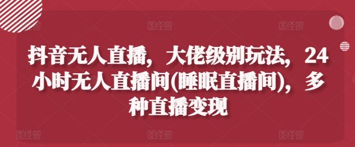 抖音无人直播，大佬级别玩法，24小时无人直播间(睡眠直播间)，多种直播变现【揭秘】-氚客吧