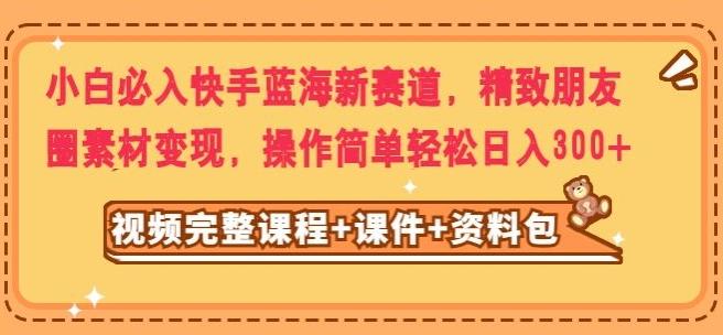 小白必入快手蓝海新赛道，精致朋友圈素材变现，操作简单轻松日入300-氚客吧