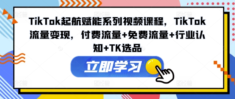 TikTok起航赋能系列视频课程，TikTok流量变现，付费流量+免费流量+行业认知+TK选品-氚客吧