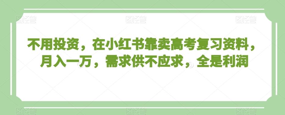 不用投资，在小红书靠卖高考复习资料，月入一万，需求供不应求，全是利润【揭秘】-氚客吧