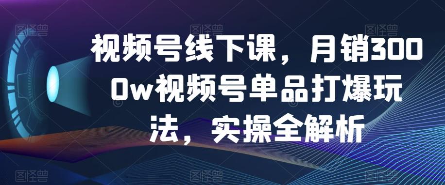视频号线下课，月销3000w视频号单品打爆玩法，实操全解析-氚客吧