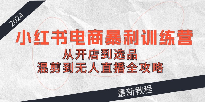 2024小红书电商暴利训练营：从开店到选品，混剪到无人直播全攻略-氚客吧