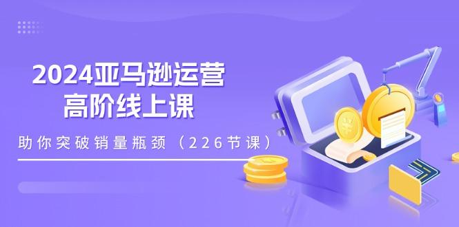 2024亚马逊运营-高阶线上课，助你突破销量瓶颈(228节课-氚客吧