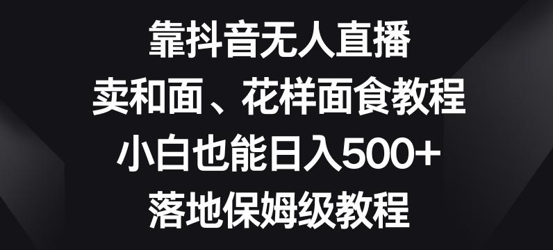 靠抖音无人直播，卖和面、花样面试教程，小白也能日入500+，落地保姆级教程【揭秘】-氚客吧