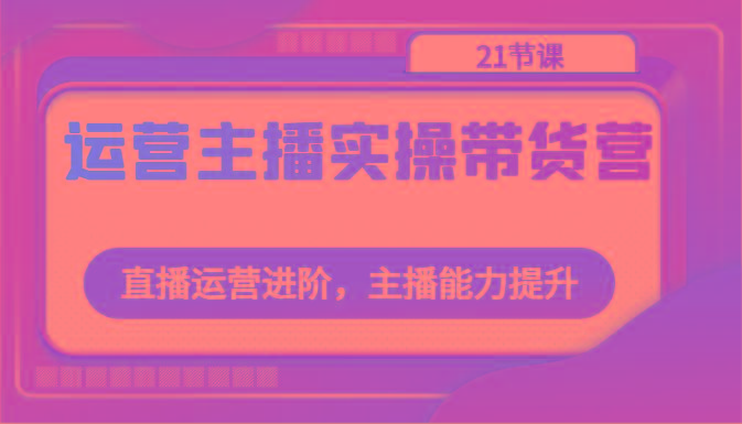 运营主播实操带货营：直播运营进阶，主播能力提升(21节课)-氚客吧