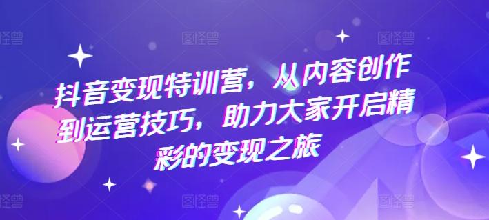 抖音变现特训营，从内容创作到运营技巧，助力大家开启精彩的变现之旅-氚客吧