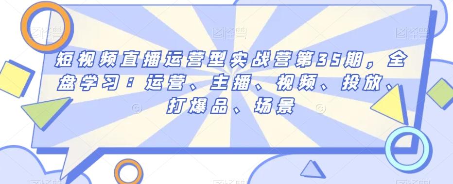 短视频直播运营型实战营第35期，全盘学习：运营、主播、视频、投放、打爆品、场景-氚客吧