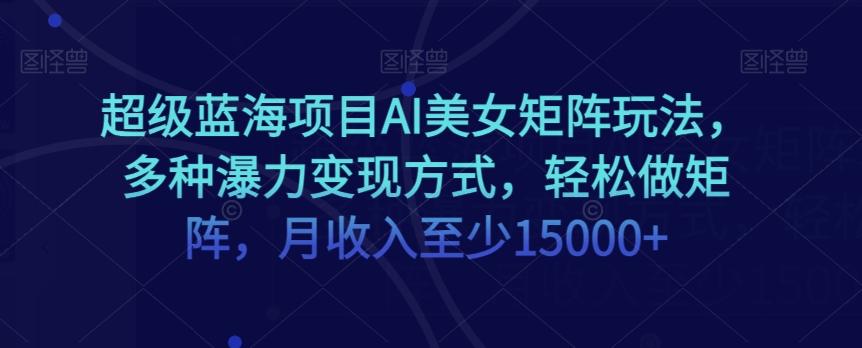 超级蓝海项目AI美女矩阵玩法，多种瀑力变现方式，轻松做矩阵，月收入至少15000+【揭秘】-氚客吧