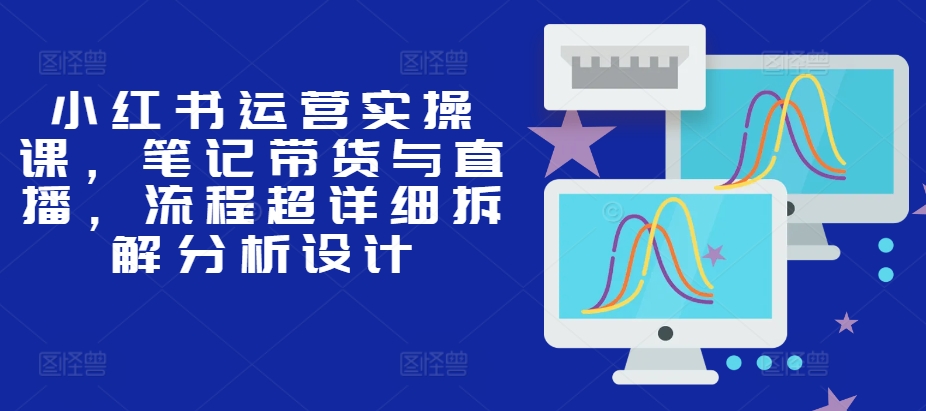 小红书运营实操课，笔记带货与直播，流程超详细拆解分析设计-氚客吧